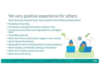 Yet very positive experience for others
Overwhelming response from many students who talked positively about:
• Flexibility of learning
• Freedom to manage themselves and their time
• Increased use of online learning platforms and digital
tools
• Timetables (lack of)
• More free time to read, think, engage in own activity
• No (or fewer) distractions
• Being able to learn what/when/where they wanted to
• More relaxed, comfortable settings and contexts
• More time to think and do the work
• More time with family
 