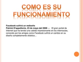 Facebook sufrirá un rediseño
Patrick D'appollonio, 23 de mayo del 2008 — El gran portal de
Internet que ha tenido una cabida impresionante en los internautas,
conocido por los amigos como Facebook sufrirá un cambio en su
diseño completamente drástico...
 