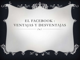 EL FACEBOOK :
VENTAJAS Y DESVENTAJAS
 