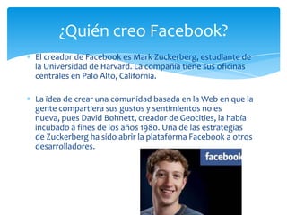 El creador de Facebook es Mark Zuckerberg, estudiante de
la Universidad de Harvard. La compañía tiene sus oficinas
centrales en Palo Alto, California.
La idea de crear una comunidad basada en la Web en que la
gente compartiera sus gustos y sentimientos no es
nueva, pues David Bohnett, creador de Geocities, la había
incubado a fines de los años 1980. Una de las estrategias
de Zuckerberg ha sido abrir la plataforma Facebook a otros
desarrolladores.
¿Quién creo Facebook?
 