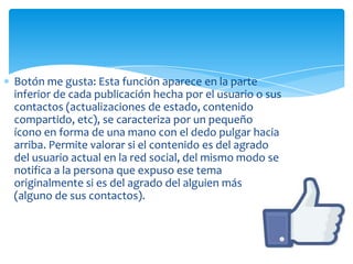 Botón me gusta: Esta función aparece en la parte
inferior de cada publicación hecha por el usuario o sus
contactos (actualizaciones de estado, contenido
compartido, etc), se caracteriza por un pequeño
ícono en forma de una mano con el dedo pulgar hacia
arriba. Permite valorar si el contenido es del agrado
del usuario actual en la red social, del mismo modo se
notifica a la persona que expuso ese tema
originalmente si es del agrado del alguien más
(alguno de sus contactos).
 