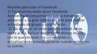 Razones para usar el Facebook:
1) Tus alumnos están ya en Facebook:
Aprovecha el conocimiento que ya tienen de la
aplicación y su gran interés por ella para realizar
actividades de grupo y colaboración.
2) Tus alumnos se conectan a Facebook varias
veces al día, incluso desde sus teléfonos móviles,
con lo que recibirán tus comentarios o
actualizaciones inmediatamente cuando entren en
su cuenta.
 