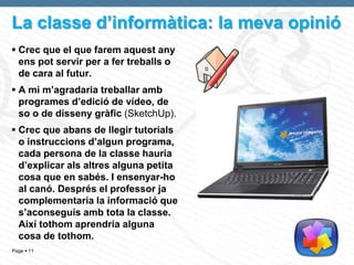 La classe d’informàtica: la meva opinió
 Crec que el que farem aquest any
  ens pot servir per a fer treballs o
  de cara al futur.
 A mi m’agradaria treballar amb
  programes d’edició de vídeo, de
  so o de disseny gràfic (SketchUp).
 Crec que abans de llegir tutorials
  o instruccions d’algun programa,
  cada persona de la classe hauria
  d’explicar als altres alguna petita
  cosa que en sabés. I ensenyar-ho
  al canó. Després el professor ja
  complementaria la informació que
  s’aconseguís amb tota la classe.
  Així tothom aprendria alguna
  cosa de tothom.
Page  11
 