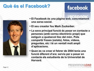 Què és el Facebook?

            El Facebook és una pàgina web, concretament
             una xarxa social.
            El seu creador fou Mark Zuckerber.
            La seva principal funció és posar en contacte a
             persones (amb correu electrònic propi) que
             estiguin a qualsevol lloc del món. Pots
             compartir frases (estats), fotos, vídeos,
             preguntes, etc i té un ventall molt ampli
             d’aplicacions.
            Quan es va crear el febrer de 2004 tenia una
             funció diferent d’ara; servia per a posar en
             contacte els estudiants de la Universitat de
             Harvard.

Page  2
 
