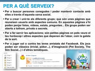 PER A QUÈ SERVEIX?
 Per a buscar persones conegudes i poder mantenir contacte amb
  elles a través d’aquesta xarxa social.
 Per a crear i unir-te als diferents grups; que són unes pàgines que
  reuneixen usuaris amb aspectes comuns. En aquestes pàgines s’hi
  poden penjar fotos, vídeos, estats, preguntes... Els grups poden ser
  oberts a tothom, privats o secrets.
 Per a fer servir les aplicacions; són petites pàgines on pots veure el
  teu horòscop i altres aspectes que depenen de l’atzar, com la galeta
  de la sort.
 Per a jugar sol o contra les teves amistats del Facebook. Els jocs
  poden ser clàssics (trivial, pòker...), d’imaginació (Pet Society, The
  Sim Social...) i d’altres temàtiques.




Page  4
 