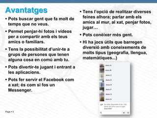 Avantatges                               Tens l’opció de realitzar diverses
 Pots buscar gent que fa molt de         feines alhora; parlar amb els
  temps que no veus.                      amics al mur, al xat, penjar fotos,
                                          jugar…
 Permet penjar-hi fotos i vídeos
  per a compartir amb els teus           Pots conèixer més gent.
  amics o familiars.                     Hi ha jocs útils que barregen
 Tens la possibilitat d’unir-te a        diversió amb coneixements de
  grups de persones que tenen             molts tipus (geografia, llengua,
  alguna cosa en comú amb tu.             matemàtiques...)

 Pots divertir-te jugant i entrant a
  les aplicacions.
 Pots fer servir el Facebook com
  a xat; és com si fos un
  Messenger.



Page  5
 