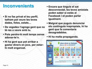 Inconvenients                          Encara que tinguis el xat
                                        desconnectat, les teves amistats
                                        poden saber si estàs al
 Si no fas privat el teu perfil,       Facebook i et poden parlar
  tothom pot veure les teves            igualment.
  dades, fotos, estats…            Malgrat que puguis denunciar
 De vegades t’agrega gent que no els continguts inapropiats, hi ha
  té res a veure amb tu.            gent que fa comentaris
                                    desagradables.
 Pots perdre-hi molt temps sense
  adonar-te’n.                     Hi ha molta propaganda.
 Hi ha gent que pot arribar a
  gastar diners en jocs, per estar-
  hi molt enganxat.




Page  6
 