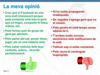 La meva opinió
 Crec que el Facebook és una         Hi ha molta propaganda
  eina molt interessant perquè         inadequada.
  pots contactar amb tota la gent     De vegades t’agrega gent que no
  que en tingui, compartir-hi fotos,   et coneix.
  vídeos, etc.
                                      Pots perdre-hi molt temps sense
 Pots formar part de grups de         adonar-te’n.
  gent per afinitats.
                                      T’arriben molts correus
 Pots parlar pel xat, penjar fotos,   electrònics amb notificacions de
  jugar, etc en una mateixa web.       la web.
 Pots saber notícies dels teus      Tothom sap si estàs connectat.
  cantants, actors... favorits
                                     Pots veure-hi continguts
  periòdicament.
                                      inapropiats.




Page  7
 