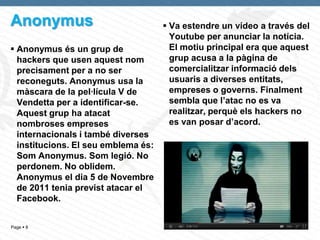 Anonymus                              Va estendre un vídeo a través del
                                       Youtube per anunciar la notícia.
 Anonymus és un grup de               El motiu principal era que aquest
  hackers que usen aquest nom          grup acusa a la pàgina de
  precisament per a no ser             comercialitzar informació dels
  reconeguts. Anonymus usa la          usuaris a diverses entitats,
  màscara de la pel·lícula V de        empreses o governs. Finalment
  Vendetta per a identificar-se.       sembla que l’atac no es va
  Aquest grup ha atacat                realitzar, perquè els hackers no
  nombroses empreses                   es van posar d’acord.
  internacionals i també diverses
  institucions. El seu emblema és:
  Som Anonymus. Som legió. No
  perdonem. No oblidem.
  Anonymus el dia 5 de Novembre
  de 2011 tenia previst atacar el
  Facebook.


Page  8
 