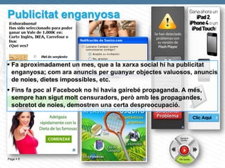 Publicitat enganyosa



 Fa aproximadament un mes, que a la xarxa social hi ha publicitat
  enganyosa; com ara anuncis per guanyar objectes valuosos, anuncis
  de noies, dietes impossibles, etc.
 Fins fa poc al Facebook no hi havia gairebé propaganda. A més,
  sempre han sigut molt censuradors, però amb les propagandes,
  sobretot de noies, demostren una certa despreocupació.




Page  9
 