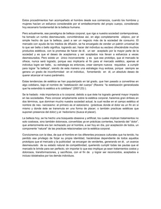 Estos procedimientos han acompañado al hombre desde sus comienzos, cuando los hombres y
mujeres hacían un esfuerzo considerable por el embellecimiento del propio cuerpo, considerado
hoy escenario fundamental de la belleza humana.

Pero actualmente, ese paradigma de belleza corporal, que rige a nuestra sociedad contemporánea,
ha tomado un rumbo desmesurado, convirtiéndose así, en algo completamente utópico, por el
simple hecho de que la belleza, pasó a ser un negocio más de la sociedad de consumo. El
mercado con ayuda de los medios de difusión, se ha encargado de vender un patrón universal de
lo que ser bella o bello significa, logrando así, hacer del individuo su esclavo ofreciéndole muchos
productos estéticos, con la promesa de hacer de él, un ser aceptado por la mayor parte de la
sociedad y es que el deseo de aceptarnos y ser aceptados nos llevan a esfuerzos a veces
desmesurados. Pero existe un único inconveniente y es que ese prototipo, que el mercado te
ofrece, nunca será logrado, porque eso implicaría el fin para el mercado estético, apenas el
individuo logre ser bello, su estrategia es entonces, crear siempre nuevos requisitos a cumplir
para lograr “la belleza”, siendo de esta manera una estrategia muy exitosa, porque siempre se
genera un grado de inconformidad en el individuo, fomentando en él, un absoluto deseo de
querer alcanzar el nuevo parámetro.

Estas tendencias de estética se han popularizado en tal grado, que han pasado a convertirse en
algo cotidiano, bajo el nombre de “estetización del cuerpo” (Ravera: “la estetización generalizada
que ha extendido lo estético a lo cotidiano” (2007:23) ).

Se le hadado más importancia a lo corporal, debido a que éste ha logrado general mayor impacto
en las sociedades. Para conocer ampliamente sobre la estética corporal, haremos gran énfasis en
dos términos, que dominan mucho nuestra sociedad actual, la cual recibe en el campo estético el
nombre de neo- narcisismo: el primero es el estoicismo (prácticas donde el dolor es un fin en sí
mismo y donde éste se transmuta en una forma de placer; o también practicas estéticas que
suponen presencia del dolor) y el hedonismo (busca el placer).

La belleza hoy, se ha hecho una búsqueda obsesiva y artificial, los cuales implican tratamientos no
solo costosos, sino también dolorosos, convertidas ya en prácticas corrientes, haciendo del “dolor”,
que anteriormente era tan rechazado por el hombre, a ser hoy en día, por aceptación de todos, un
componente “natural” de las practicas relacionadas con la estética corporal.

Concluiremos con la idea, de que el hombre en los diferentes procesos culturales que ha tenido, ha
perdido ese privilegio de forjar su propia identidad, haciéndose dependiente de todos aquellos
prototipos que el mercado y la publicidad se encargan de venderles, generando en él, un avance
desmesurado de su estado natural de competitividad, queriendo cumplir todas las pautas que el
mercado le brinde para ser perfecto, sin importar lo que eso implique ya sean tratamientos costos y
dolorosos, transformaciones, y sacrificios, con el fin de y lograr ser reconocidos, aceptados e
incluso idolatrados por los demás individuos.
 