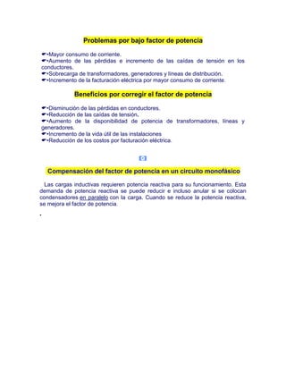 Problemas por bajo factor de potencia
Mayor consumo de corriente.
Aumento de las pérdidas e incremento de las caídas de tensión en los
conductores.
Sobrecarga de transformadores, generadores y líneas de distribución.
Incremento de la facturación eléctrica por mayor consumo de corriente.
Beneficios por corregir el factor de potencia
Disminución de las pérdidas en conductores.
Reducción de las caídas de tensión.
Aumento de la disponibilidad de potencia de transformadores, líneas y
generadores.
Incremento de la vida útil de las instalaciones
Reducción de los costos por facturación eléctrica.
Compensación del factor de potencia en un circuito monofásico
Las cargas inductivas requieren potencia reactiva para su funcionamiento. Esta
demanda de potencia reactiva se puede reducir e incluso anular si se colocan
condensadores en paralelo con la carga. Cuando se reduce la potencia reactiva,
se mejora el factor de potencia.
•
 