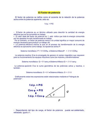 El Factor de potencia
El factor de potencia se define como el cociente de la relación de la potencia
activa entre la potencia aparente; esto es:
f.d.p. = P/S
• El factor de potencia es un término utilizado para describir la cantidad de energía
eléctrica que se ha convertido en trabajo.
• El valor ideal del factor de potencia es 1, esto indica que toda la energía consumida
por los aparatos ha sido transformada en trabajo.
Por el contrario, un factor de potencia menor a la unidad significa un mayor consumo de
energía necesaria para producir un trabajo útil.
• La potencia efectiva o real es la que en el proceso de transformación de la energía
eléctrica se aprovecha como trabajo: es lapotencia activa P:
Sistema monofásico: P = V I COS Sistema trifásicoP: = V I COS
La potencia reactiva Q es la encargada de generar el campo magnético que requieren
para su funcionamiento los equipos inductivos como los motores y transformadores:
Sistema monofásico: Q = V I sen Sistema trifásico:Q = V I sen
La potencia aparente S es la suma geométrica de las potencias activa y reactiva, o
también:
Sistema monofásico: S = V I Sistema trifásico S = V I
Gráficamente estas tres expresiones están relacionadas mediante el "triángulo de
potencias" :
• Dependiendo del tipo de carga, el factor de potencia puede ser:adelantado,
retrasado, igual a 1.
 