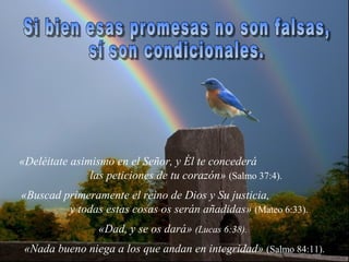 «Deléitate asimismo en el Señor, y Él te concederá
               las peticiones de tu corazón» (Salmo 37:4).
«Buscad primeramente el reino de Dios y Su justicia,
         y todas estas cosas os serán añadidas» (Mateo 6:33).
                 «Dad, y se os dará» (Lucas 6:38).
 «Nada bueno niega a los que andan en integridad» (Salmo 84:11).
 