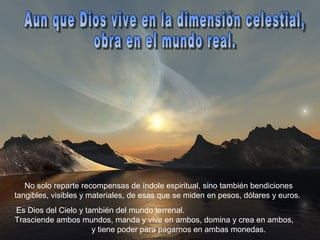 No solo reparte recompensas de índole espiritual, sino también bendiciones
tangibles, visibles y materiales, de esas que se miden en pesos, dólares y euros.
Es Dios del Cielo y también del mundo terrenal.
Trasciende ambos mundos, manda y vive en ambos, domina y crea en ambos,
                      y tiene poder para pagarnos en ambas monedas.
 