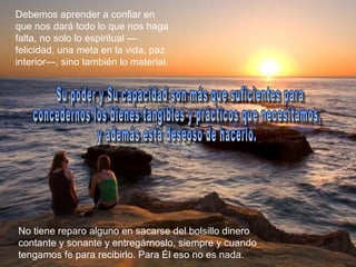 Debemos aprender a confiar en
que nos dará todo lo que nos haga
falta, no solo lo espiritual —
felicidad, una meta en la vida, paz
interior—, sino también lo material.




No tiene reparo alguno en sacarse del bolsillo dinero
contante y sonante y entregárnoslo, siempre y cuando
tengamos fe para recibirlo. Para Él eso no es nada.
 
