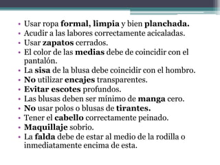 • Usar ropa formal, limpia y bien planchada.
• Acudir a las labores correctamente acicaladas.
• Usar zapatos cerrados.
• El color de las medias debe de coincidir con el
pantalón.
• La sisa de la blusa debe coincidir con el hombro.
• No utilizar encajes transparentes.
• Evitar escotes profundos.
• Las blusas deben ser mínimo de manga cero.
• No usar polos o blusas de tirantes.
• Tener el cabello correctamente peinado.
• Maquillaje sobrio.
• La falda debe de estar al medio de la rodilla o
inmediatamente encima de esta.
 