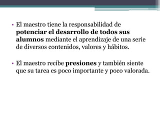 • El maestro tiene la responsabilidad de
potenciar el desarrollo de todos sus
alumnos mediante el aprendizaje de una serie
de diversos contenidos, valores y hábitos.
• El maestro recibe presiones y también siente
que su tarea es poco importante y poco valorada.
 