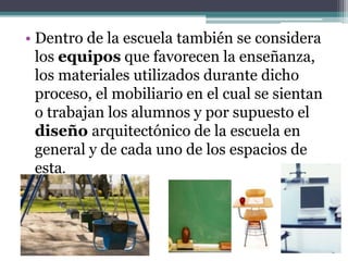 • Dentro de la escuela también se considera
los equipos que favorecen la enseñanza,
los materiales utilizados durante dicho
proceso, el mobiliario en el cual se sientan
o trabajan los alumnos y por supuesto el
diseño arquitectónico de la escuela en
general y de cada uno de los espacios de
esta.
 
