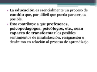 • La educación es esencialmente un proceso de
cambio que, por difícil que pueda parecer, es
posible.
• Esto contribuye a que profesores,
psicopedagogos, psicólogos, etc., sean
capaces de transformar los posibles
sentimientos de insatisfacción, resignación o
desánimo en relación al proceso de aprendizaje.
 