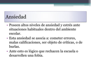 Ansiedad
• Poseen altos niveles de ansiedad y estrés ante
situaciones habituales dentro del ambiente
escolar.
• Esta ansiedad se asocia a: cometer errores,
malas calificaciones, ser objeto de críticas, o de
burlas.
• Ante esto es lógico que rechacen la escuela o
desarrollen una fobia.
 