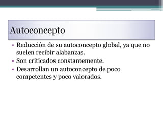 Autoconcepto
• Reducción de su autoconcepto global, ya que no
suelen recibir alabanzas.
• Son criticados constantemente.
• Desarrollan un autoconcepto de poco
competentes y poco valorados.
 
