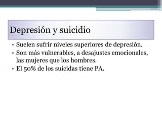 Depresión y suicidio
• Suelen sufrir niveles superiores de depresión.
• Son más vulnerables, a desajustes emocionales,
las mujeres que los hombres.
• El 50% de los suicidas tiene PA.
 