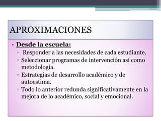 APROXIMACIONES
• Desde la escuela:
▫ Responder a las necesidades de cada estudiante.
▫ Seleccionar programas de intervención así como
metodología.
▫ Estrategias de desarrollo académico y de
autoestima.
▫ Todo lo anterior redunda significativamente en la
mejora de lo académico, social y emocional.
 