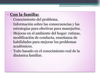 • Con la familia:
▫ Conocimiento del problema.
▫ Información sobre las consecuencias y las
estrategias para efectivas para manejarlos.
▫ Mejoras en el ambiente del hogar: rutinas,
modificación de conducta, enseñanza de
habilidades para mejorar los problemas
académicos.
▫ Todo basado en el conocimiento real de la
dinámica familiar.
 
