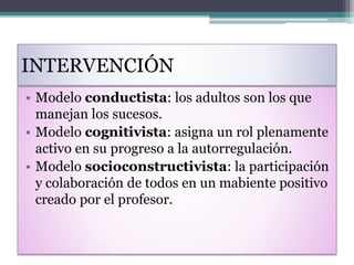 INTERVENCIÓN
• Modelo conductista: los adultos son los que
manejan los sucesos.
• Modelo cognitivista: asigna un rol plenamente
activo en su progreso a la autorregulación.
• Modelo socioconstructivista: la participación
y colaboración de todos en un mabiente positivo
creado por el profesor.
 
