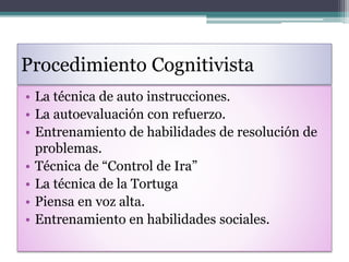 Procedimiento Cognitivista
• La técnica de auto instrucciones.
• La autoevaluación con refuerzo.
• Entrenamiento de habilidades de resolución de
problemas.
• Técnica de “Control de Ira”
• La técnica de la Tortuga
• Piensa en voz alta.
• Entrenamiento en habilidades sociales.
 