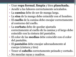 • Usar ropa formal, limpia y bien planchada.
• Acudir a las labores correctamente acicalados.
• La camisa debe de ser de manga larga.
• La sisa de la manga debe coincidir con el hombro.
• El cuello de la camisa debe encajar correctamente
al contorno del cuello.
• La corbata debe de quedar ajustada
correctamente al cuello de la camisa y el largo debe
coincidir con la cintura del pantalón.
• El color de las medias debe coincidir con el color
del pantalón.
• El pantalón debe encajar adecuadamente al
cuerpo (cintura y tiro)
• Tener el cabello correctamente peinado y cortado.
• No mezclar rayas y cuadros.
 