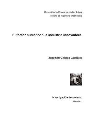 Universidad autónoma de ciudad Juárez
                        Instituto de ingeniería y tecnología




El factor humanoen la industria innovadora.




                       Jonathan Galindo González




                          Investigación documental
                                                 Mayo 2011
 