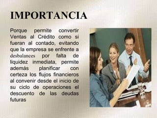 IMPORTANCIA Porque permite convertir Ventas al Crédito como si fueran al contado, evitando que la empresa se enfrente a  desbalances  por falta de liquidez inmediata, permite además planificar con certeza los flujos financieros al convenir desde el inicio de su ciclo de operaciones el descuento de las deudas futuras 