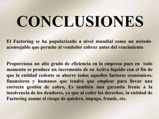 CONCLUSIONES El Factoring se ha popularizado a nivel mundial como un método aconsejable que permite al vendedor cobrar antes del vencimiento  Proporciona un alto grado de eficiencia en la empresa pues en  todo momento se produce un incremento de su Activo líquido con el fin de que la entidad cedente se ahorre todos aquellos factores económicos, financieros y humanos que tendrá que emplear para llevar una correcta gestión de cobro, Es también una garantía frente a la insolvencia de los deudores, ya que al ceder los derechos, la entidad de Factoring asume el riesgo de quiebra, impago, fraude, etc. 
