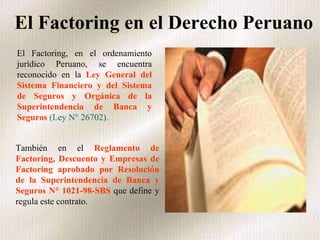 El Factoring en el Derecho Peruano   El Factoring, en el ordenamiento jurídico Peruano, se encuentra reconocido en la  Ley General del Sistema Financiero y del Sistema de Seguros y Orgánica de la Superintendencia de Banca y Seguros   (Ley N° 26702).  También en el  Reglamento de Factoring, Descuento y Empresas de Factoring aprobado por Resolución de la Superintendencia de Banca y Seguros N° 1021-98-SBS  que define y regula este contrato. 