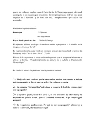 grupo, sin embargo, muchas veces el Factor Jarrito de Tlaquepaque podría afectar el
desempeño o los procesos por situaciones de interpretación que podrían o no estar
alejados de la realidad y en suma son eso, interpretaciones que afectan los
resultados.
Comparto el siguiente ejemplo:
Personajes: El Ejecutivo
La Recepcionista
Lugar donde pasa la acción: Oficina de Trabajo
Un ejecutivo mientras se dirige a la salida se detiene a preguntarle a la señorita de la
recepción ¿Crees que llueva?
La recepcionista se le queda viendo un momento con cara de incredulidad, se encoge de
hombros y le dice “No sé si va a llover” (Texto)
El texto de la respuesta de la recepcionista es importante pero le agregamos la intención y
el tono al decirlo, “Porqué me preguntas eso a mí, yo no lo sé, habla al Departamento
Meteorológico”
En esta breve interacción podríamos sacar algunas conclusiones:
1.- El ejecutivo está consiente que la recepcionista no tiene instrumentos o poderes
mágicos para saber si lloverá o no esa tarde – Sin embargo, pregunta
2.- La respuesta “No tengo idea” entraría en la categoría de lo obvio, entonces ¿por
qué le pregunta?
3.- el ejecutivo puede pensar: Eso ya lo sé, es solo una forma de interactuar y tu
respuesta fue grosera, o bien, pensar: Es verdad no sabes tú, ni yo tampoco ¡qué
pregunta!
4.- La recepcionista puede pensar ¿Por qué me hace esa pregunta? ¿Cómo voy a
saber si va a llover? ¿Me vio cara de bruja?
 