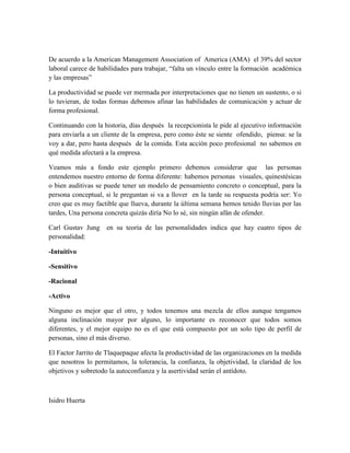 De acuerdo a la American Management Association of America (AMA) el 39% del sector
laboral carece de habilidades para trabajar, “falta un vínculo entre la formación académica
y las empresas”
La productividad se puede ver mermada por interpretaciones que no tienen un sustento, o si
lo tuvieran, de todas formas debemos afinar las habilidades de comunicación y actuar de
forma profesional.
Continuando con la historia, días después la recepcionista le pide al ejecutivo información
para enviarla a un cliente de la empresa, pero como éste se siente ofendido, piensa: se la
voy a dar, pero hasta después de la comida. Esta acción poco profesional no sabemos en
qué medida afectará a la empresa.
Veamos más a fondo este ejemplo primero debemos considerar que las personas
entendemos nuestro entorno de forma diferente: habemos personas visuales, quinestésicas
o bien auditivas se puede tener un modelo de pensamiento concreto o conceptual, para la
persona conceptual, si le preguntan si va a llover en la tarde su respuesta podría ser: Yo
creo que es muy factible que llueva, durante la última semana hemos tenido lluvias por las
tardes, Una persona concreta quizás diría No lo sé, sin ningún afán de ofender.
Carl Gustav Jung en su teoría de las personalidades indica que hay cuatro tipos de
personalidad:
-Intuitivo
-Sensitivo
-Racional
-Activo
Ninguno es mejor que el otro, y todos tenemos una mezcla de ellos aunque tengamos
alguna inclinación mayor por alguno, lo importante es reconocer que todos somos
diferentes, y el mejor equipo no es el que está compuesto por un solo tipo de perfil de
personas, sino el más diverso.
El Factor Jarrito de Tlaquepaque afecta la productividad de las organizaciones en la medida
que nosotros lo permitamos, la tolerancia, la confianza, la objetividad, la claridad de los
objetivos y sobretodo la autoconfianza y la asertividad serán el antídoto.
Isidro Huerta
 