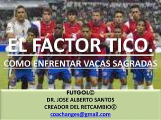 EL FACTOR TICO.
COMO ENFRENTAR VACAS SAGRADAS
FUTGOL©
DR. JOSE ALBERTO SANTOS
CREADOR DEL RETCAMBIO©
coachanges@gmail.com
 
