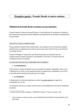 Première partie : Fraude fiscale et autres notions



Définition de la fraude fiscale et notions à ne pas confondre.


Avant d’entamer le thème des paradis fiscaux, il serait judicieux de commencer ce mémoire
par l’exposition de plusieurs notions différentes qui permettront une meilleure compréhension
du sujet étudié.



FRAUDE ET VOIE LA MOINS TAXEE

On peut définir la fraude fiscale comme étant « une violation de la loi fiscale qui comporte
généralement une altération de la vérité et qui est omise dans le but d’éviter ou de diminuer
une charge fiscale » 1

En plus d’échapper à l’imposition, une fraude fiscale peut se caractériser par des
remboursements d’impôts auxquels le contribuable n’a pas droit. La fraude fiscale est
évidemment illicite est interdite.

LA FRAUDE FISCALE PEUT PRENDRE DEUX FORMES :2

     La dissimulation :

 Elle consiste à omettre de déclarer tout, ou une partie de matières imposables. Dans ce cas,
l’altération de la vérité se situe uniquement dans les rapports des contribuables avec le fisc,
c’est-à-dire dans la déclaration fiscale que la loi impose.

     La simulation :

L’altération de la vérité peut également se situer à un stade antérieur au rapport du
contribuable avec le fisc.

La simulation consiste à ce stade à révéler au fisc un acte différent de celui qui lie réellement
les parties.

1
Le régime fiscal des sociétés en Belgique, J.KIRKPATRICK, Bruyant, 2ième édition, Bruxelles, ,1995.


2
    Manuel pratique d'impôt des société, Laurence DEKLERCK, Roland FORESTINI, Philippe MEUREE, Ed .De
    Boeck, 2003.



                                                                                                        10
 