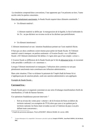 La simulation comprend deux conventions, l’une apparente que l’on présente au tiers, l’autre
secrète entre les parties concernées.

Pour être pénalement sanctionnée, la fraude fiscale requiert deux éléments constitutifs :3

        Un élément matériel :



            L’élément matériel se défini par la transgression de la légalité, le fait d’enfreindre la
           loi. Ex : ne pas déclarer ses revenus ou de ne les déclarer que partiellement.



        Un élément intentionnel :

L’élément intentionnel est une intention frauduleuse portant sur l’acte matériel illicite.

Il faut que ces deux conditions soient réunies pour parler de fraude fiscale. Si l’élément
matériel venait à manquer, on parlera seulement « d’évasion fiscale » ou « d’habileté
fiscale ».SI l’élément intentionnel fait défaut, il s’agira alors que d’une simple « erreur ».

L’évasion fiscale se différencie de la fraude fiscale par le fait de détourner la loi, en recourant
à des procédés « artificiels » et « anormaux ».

Lorsque l’élément intentionnel est manquant, l’infraction alors commise ne sera pas
pénalement sanctionnée mais constituera une infraction administrative.

Dans cette situation, l’Etat va réclamer le paiement de l’impôt éludé de bonne foi et
n’appliquera pas de sanction pénale, seule une sanction administrative sera appliquée.

Exemple de fraude fiscale :

Carrousel tva :

Fraude fiscale grave et organisée consistant en une série d’échanges transfrontaliers fictifs de
marchandises, à l’aide de fausses factures.

Ces opérations frauduleuses peuvent intervenir :4

       -   Soit au niveau des ventes pour « attester » de la livraison de biens en dehors du
           territoire national ( en exemption de TVA) alors que ceux-ci ne quittent pas le
           territoire national, les biens étant revendus au noir à l’intérieur du pays à un prix
           défiant toute concurrence ;
3
    L’impôt des personnes physiques, Thierry AFSCHRIFT, Mélanie DAUBE, Ed. Larcier, 2005.


4
        Lexique thématique de la comptabilité: Dictionnaire spécialisé explicatif, Joseph ANTOINE , Jean-Paul CORNIL, Ed. De Boeck,
       2002.



                                                                                                                                11
 