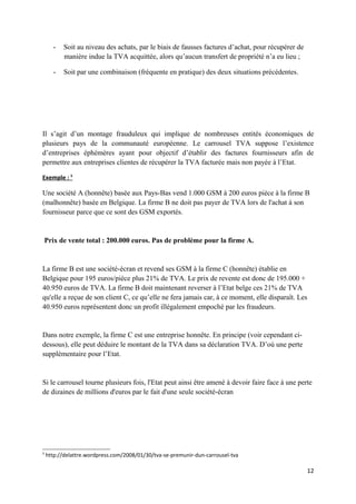 -   Soit au niveau des achats, par le biais de fausses factures d’achat, pour récupérer de
          manière indue la TVA acquittée, alors qu’aucun transfert de propriété n’a eu lieu ;

      -   Soit par une combinaison (fréquente en pratique) des deux situations précédentes.




Il s’agit d’un montage frauduleux qui implique de nombreuses entités économiques de
plusieurs pays de la communauté européenne. Le carrousel TVA suppose l’existence
d’entreprises éphémères ayant pour objectif d’établir des factures fournisseurs afin de
permettre aux entreprises clientes de récupérer la TVA facturée mais non payée à l’Etat.

Exemple : 5

Une société A (honnête) basée aux Pays-Bas vend 1.000 GSM à 200 euros pièce à la firme B
(malhonnête) basée en Belgique. La firme B ne doit pas payer de TVA lors de l'achat à son
fournisseur parce que ce sont des GSM exportés.


    Prix de vente total : 200.000 euros. Pas de problème pour la firme A.


La firme B est une société-écran et revend ses GSM à la firme C (honnête) établie en
Belgique pour 195 euros/pièce plus 21% de TVA. Le prix de revente est donc de 195.000 +
40.950 euros de TVA. La firme B doit maintenant reverser à l’Etat belge ces 21% de TVA
qu'elle a reçue de son client C, ce qu’elle ne fera jamais car, à ce moment, elle disparaît. Les
40.950 euros représentent donc un profit illégalement empoché par les fraudeurs.


Dans notre exemple, la firme C est une entreprise honnête. En principe (voir cependant ci-
dessous), elle peut déduire le montant de la TVA dans sa déclaration TVA. D’où une perte
supplémentaire pour l’Etat.


Si le carrousel tourne plusieurs fois, l'Etat peut ainsi être amené à devoir faire face à une perte
de dizaines de millions d'euros par le fait d'une seule société-écran




5
    http://delattre.wordpress.com/2008/01/30/tva-se-premunir-dun-carrousel-tva

                                                                                                   12
 