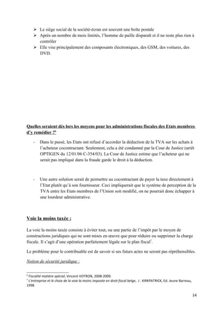  Le siège social de la société-écran est souvent une boîte postale
     Après un nombre de mois limités, l’homme de paille disparaît et il ne reste plus rien à
      contrôler
     Elle vise principalement des composants électroniques, des GSM, des voitures, des
      DVD.




Quelles seraient dès lors les moyens pour les administrations fiscales des Etats membres
d’y remédier ?6

    -   Dans le passé, les Etats ont refusé d’accorder la déduction de la TVA sur les achats à
        l’acheteur cocontractant. Seulement, cela a été condamné par la Cour de Justice (arrêt
        OPTIGEN du 12/01/06 C-354/03). La Cour de Justice estime que l’acheteur qui ne
        serait pas impliqué dans la fraude garde le droit à la déduction.



    -   Une autre solution serait de permettre au cocontractant de payer la taxe directement à
        l’Etat plutôt qu’à son fournisseur. Ceci impliquerait que le système de perception de la
        TVA entre les Etats membres de l’Union soit modifié, on ne pourrait donc échapper à
        une lourdeur administrative.



Voie la moins taxée :

La voie la moins taxée consiste à éviter tout, ou une partie de l’impôt par le moyen de
constructions juridiques qui ne sont mises en œuvre que pour réduire ou supprimer la charge
fiscale. Il s’agit d’une opération parfaitement légale sur le plan fiscal7.

Le problème pour le contribuable est de savoir si ses futurs actes ne seront pas répréhensibles.

Notion de sécurité juridique :

6
 Fiscalité matière spécial, Vincent VOTRON, 2008-2009.
7
 L’entreprise et le choix de la voie la moins imposée en droit fiscal belge, J . KIRKPATRICK, Ed. Jeune Barreau,
1998.

                                                                                                                   14
 