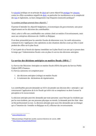 La sécurité juridique est un principe du droit qui a pour objectif de protéger les citoyens
contre les effets secondaires négatifs du droit, en particulier les incohérences ou la complexité
des lois et règlements, ou leurs changements trop fréquents (insécurité juridique)8

Le système juridique poursuit deux objectifs :9

Il permet d’atteindre les objectifs budgétaires, et économiques du gouvernement, sans peser
négativement sur les décisions des contribuables.

Ainsi, celui-ci offre aux contribuables une certaine clarté en matière d’investissements, mais
aussi aux entreprises désireuses de s’établir en Belgique.

Il est donc primordial pour les autorités fiscales de déterminer avec, les outils nécessaires,
comment la loi s’appliquera à des opérations ou des situations décrites avant qu’elles n’aient
produit des effets sur le plan fiscal.

C’est à partir de ce besoin de réponse immédiate sur le plan fiscal à un acte qui se posera dans
le temps que l’Administration fiscale a mis en place le service des décisions anticipées.



Le service des décisions anticipées en matière fiscale. (SDA) :10

Le Service des Décisions Anticipées en matière fiscale (SDA) fait partie du Service Public
Fédéral (SPF) Finances.
Ce Service autonome est compétent pour:

       1. des décisions anticipées (rulings) en matière fiscale
       2. le traitement des déclarations de régularisation.




Les contribuables peuvent demander au S.D.A de prendre une décision dite « anticipée » qui
concernerait l’application de la loi fiscale qui relève de sa compétence ou dont il assure la
perception et le recouvrement.

La décision anticipée peut être demandée par toute personne: aussi bien par les résidents que
par les non-résidents, par une personne physique ou morale, la demande peut être faite dans
un but professionnel ou non. La décision anticipée peut aussi être demandée par un étranger
qui a l’intention de s’installer en Belgique ou d’y effectuer des investissements.



8
    www.wikipedia.com

9
    Manuel pratique d'impôt des société, Laurence Declerck, Ed. Larcier, 2009.
10
    http://www.ruling.be/indexFR.html


                                                                                               15
 