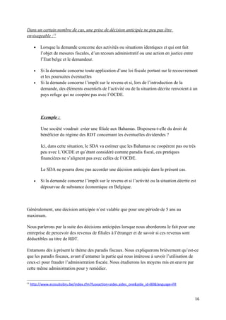 Dans un certain nombre de cas, une prise de décision anticipée ne peu pas être
envisageable :11

       •   Lorsque la demande concerne des activités ou situations identiques et qui ont fait
           l’objet de mesures fiscales, d’un recours administratif ou une action en justice entre
           l’Etat belge et le demandeur.

       •   Si la demande concerne toute application d’une loi fiscale portant sur le recouvrement
           et les poursuites éventuelles
       •   Si la demande concerne l’impôt sur le revenu et si, lors de l’introduction de la
           demande, des éléments essentiels de l’activité ou de la situation décrite renvoient à un
           pays refuge qui ne coopère pas avec l’OCDE.



           Exemple :

           Une société voudrait créer une filiale aux Bahamas. Disposera-t-elle du droit de
           bénéficier du régime des RDT concernant les éventuelles dividendes ?

           Ici, dans cette situation, le SDA va estimer que les Bahamas ne coopèrent pas ou très
           peu avec L’OCDE et qu’étant considéré comme paradis fiscal, ces pratiques
           financières ne s’alignent pas avec celles de l’OCDE.

           Le SDA ne pourra donc pas accorder une décision anticipée dans le présent cas.

       •   Si la demande concerne l’impôt sur le revenu et si l’activité ou la situation décrite est
           dépourvue de substance économique en Belgique.



Généralement, une décision anticipée n’est valable que pour une période de 5 ans au
maximum.

Nous parlerons par la suite des décisions anticipées lorsque nous aborderons le fait pour une
entreprise de percevoir des revenus de filiales à l’étranger et de savoir si ces revenus sont
déductibles au titre de RDT.

Entamons dès à présent le thème des paradis fiscaux. Nous expliquerons brièvement qu’est-ce
que les paradis fiscaux, avant d’entamer la partie qui nous intéresse à savoir l’utilisation de
ceux-ci pour frauder l’administration fiscale. Nous étudierons les moyens mis en œuvre par
cette même administration pour y remédier.


11
     http://www.ecosubsibru.be/index.cfm?fuseaction=aides.aides_one&aide_id=80&language=FR


                                                                                                    16
 