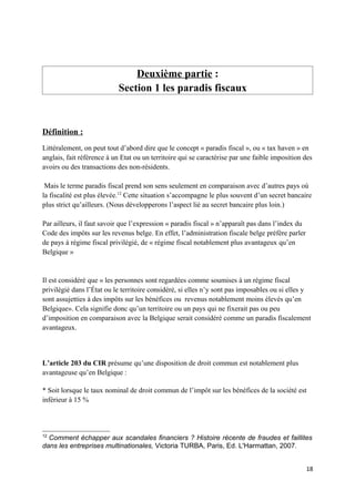 Deuxième partie :
                           Section 1 les paradis fiscaux



Définition :
Littéralement, on peut tout d’abord dire que le concept « paradis fiscal », ou « tax haven » en
anglais, fait référence à un Etat ou un territoire qui se caractérise par une faible imposition des
avoirs ou des transactions des non-résidents.

 Mais le terme paradis fiscal prend son sens seulement en comparaison avec d’autres pays où
la fiscalité est plus élevée.12 Cette situation s’accompagne le plus souvent d’un secret bancaire
plus strict qu’ailleurs. (Nous développerons l’aspect lié au secret bancaire plus loin.)

Par ailleurs, il faut savoir que l’expression « paradis fiscal » n’apparaît pas dans l’index du
Code des impôts sur les revenus belge. En effet, l’administration fiscale belge préfère parler
de pays à régime fiscal privilégié, de « régime fiscal notablement plus avantageux qu’en
Belgique »


Il est considéré que « les personnes sont regardées comme soumises à un régime fiscal
privilégié dans l’État ou le territoire considéré, si elles n’y sont pas imposables ou si elles y
sont assujetties à des impôts sur les bénéfices ou revenus notablement moins élevés qu’en
Belgique». Cela signifie donc qu’un territoire ou un pays qui ne fixerait pas ou peu
d’imposition en comparaison avec la Belgique serait considéré comme un paradis fiscalement
avantageux.



L’article 203 du CIR présume qu’une disposition de droit commun est notablement plus
avantageuse qu’en Belgique :

* Soit lorsque le taux nominal de droit commun de l’impôt sur les bénéfices de la société est
inférieur à 15 %



12
  Comment échapper aux scandales financiers ? Histoire récente de fraudes et faillites
dans les entreprises multinationales, Victoria TURBA, Paris, Ed. L'Harmattan, 2007.


                                                                                                  18
 