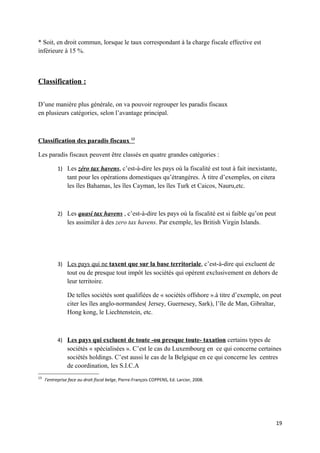 * Soit, en droit commun, lorsque le taux correspondant à la charge fiscale effective est
inférieure à 15 %.



Classification :


D’une manière plus générale, on va pouvoir regrouper les paradis fiscaux
en plusieurs catégories, selon l’avantage principal.



Classification des paradis fiscaux 13

Les paradis fiscaux peuvent être classés en quatre grandes catégories :

           1) Les zéro tax havens, c’est-à-dire les pays où la fiscalité est tout à fait inexistante,
                tant pour les opérations domestiques qu’étrangères. À titre d’exemples, on citera
                les îles Bahamas, les îles Cayman, les îles Turk et Caicos, Nauru,etc.



           2) Les quasi tax havens , c’est-à-dire les pays où la fiscalité est si faible qu’on peut
                les assimiler à des zero tax havens. Par exemple, les British Virgin Islands.




           3) Les pays qui ne taxent que sur la base territoriale, c’est-à-dire qui excluent de
                tout ou de presque tout impôt les sociétés qui opèrent exclusivement en dehors de
                leur territoire.

                De telles sociétés sont qualifiées de « sociétés offshore ».à titre d’exemple, on peut
                citer les îles anglo-normandes( Jersey, Guernesey, Sark), l’île de Man, Gibraltar,
                Hong kong, le Liechtenstein, etc.



           4) Les pays qui excluent de toute -ou presque toute- taxation certains types de
                sociétés « spécialisées ». C’est le cas du Luxembourg en ce qui concerne certaines
                sociétés holdings. C’est aussi le cas de la Belgique en ce qui concerne les centres
                de coordination, les S.I.C.A
13
     l’entreprise face au droit fiscal belge, Pierre-François COPPENS, Ed. Larcier, 2008.




                                                                                                      19
 