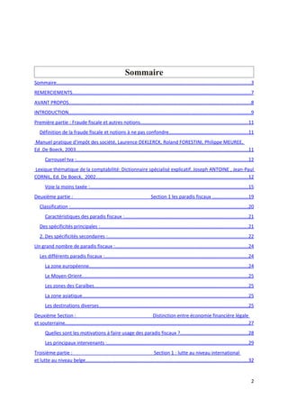 Sommaire
Sommaire...............................................................................................................................................3
REMERCIEMENTS...................................................................................................................................7
AVANT PROPOS......................................................................................................................................8
INTRODUCTION......................................................................................................................................9
Première partie : Fraude fiscale et autres notions...............................................................................11
   Définition de la fraude fiscale et notions à ne pas confondre..........................................................11
Manuel pratique d'impôt des société, Laurence DEKLERCK, Roland FORESTINI, Philippe MEUREE,
Ed .De Boeck, 2003...............................................................................................................................11
       Carrousel tva :...............................................................................................................................12
Lexique thématique de la comptabilité: Dictionnaire spécialisé explicatif, Joseph ANTOINE , Jean-Paul
CORNIL, Ed. De Boeck, 2002................................................................................................................12
       Voie la moins taxée :.....................................................................................................................15
Deuxième partie :                                                               Section 1 les paradis fiscaux ..........................19
   Classification :...................................................................................................................................20
       Caractéristiques des paradis fiscaux :...........................................................................................21
   Des spécificités principales :.............................................................................................................21
   2. Des spécificités secondaires :.......................................................................................................22
Un grand nombre de paradis fiscaux :..................................................................................................24
   Les différents paradis fiscaux :..........................................................................................................24
       La zone européenne.....................................................................................................................24
       Le Moyen-Orient...........................................................................................................................25
       Les zones des Caraïbes.................................................................................................................25
       La zone asiatique..........................................................................................................................25
       Les destinations diverses..............................................................................................................25
Deuxième Section :                                                             Distinction entre économie financière légale
et souterraine.......................................................................................................................................27
       Quelles sont les motivations à faire usage des paradis fiscaux ?..................................................28
       Les principaux intervenants :........................................................................................................29
Troisième partie :                                                         Section 1 : lutte au niveau international
et lutte au niveau belge........................................................................................................................32


                                                                                                                                                      2
 
