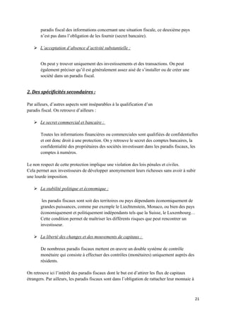 paradis fiscal des informations concernant une situation fiscale, ce deuxième pays
       n’est pas dans l’obligation de les fournir (secret bancaire).

    L’acceptation d’absence d’activité substantielle :


       On peut y trouver uniquement des investissements et des transactions. On peut
       également préciser qu’il est généralement assez aisé de s’installer ou de créer une
       société dans un paradis fiscal.


2. Des spécificités secondaires :

Par ailleurs, d’autres aspects sont inséparables à la qualification d’un
paradis fiscal. On retrouve d’ailleurs :

    Le secret commercial et bancaire :

       Toutes les informations financières ou commerciales sont qualifiées de confidentielles
       et ont donc droit à une protection. On y retrouve le secret des comptes bancaires, la
       confidentialité des propriétaires des sociétés investissant dans les paradis fiscaux, les
       comptes à numéros.

Le non respect de cette protection implique une violation des lois pénales et civiles.
Cela permet aux investisseurs de développer anonymement leurs richesses sans avoir à subir
une lourde imposition.

    La stabilité politique et économique :

        les paradis fiscaux sont soit des territoires ou pays dépendants économiquement de
       grandes puissances, comme par exemple le Liechtenstein, Monaco, ou bien des pays
       économiquement et politiquement indépendants tels que la Suisse, le Luxembourg…
       Cette condition permet de maîtriser les différents risques que peut rencontrer un
       investisseur.

    La liberté des changes et des mouvements de capitaux :

       De nombreux paradis fiscaux mettent en œuvre un double système de contrôle
       monétaire qui consiste à effectuer des contrôles (monétaires) uniquement auprès des
       résidents.

On retrouve ici l’intérêt des paradis fiscaux dont le but est d’attirer les flux de capitaux
étrangers. Par ailleurs, les paradis fiscaux sont dans l’obligation de rattacher leur monnaie à



                                                                                                  21
 