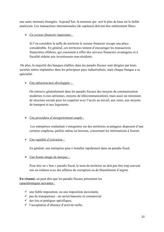 une autre monnaie étrangère. Aujourd’hui, la monnaie qui sert le plus de base est le dollar
américain. Les transactions internationales (de capitaux) doivent être entièrement libres.

    Un secteur financier important :

       Si l’on considère la taille du territoire le secteur financier occupe une place
       considérable. En général, ces territoires tentent d’encourager les transactions
       financières offshore, qui consistent à offrir des services financiers avantageux et à
       fiscalité réduite aux investisseurs non-résidents.

 De plus, la majorité des banques établies dans les paradis fiscaux sont dirigées par leurs
sociétés mères implantées dans les principaux pays industrialisés, mais chaque banque a sa
spécialité.

    Une infrastructure développée :

       On retrouve généralement dans les paradis fiscaux des moyens de communication
       modernes (voies aériennes, moyens de télécommunication), mais aussi un minimum
       de structure sociale pour les expatrier avec l’accès au travail, aux soins, aux moyens
       de transport et aux logements.


    Une procédure d’enregistrement souple :

        Les entreprises souhaitant s’enregistrer sur des territoires avantageux disposent d’une
       certaine souplesse, parfois même un laxisme, concernant les informations à fournir.

    Une rapidité d’exécution :

       En général, une entreprise peut s’installer rapidement dans un paradis fiscal.

    Une bonne image de marque :

       Pour être un « bon » paradis fiscal, le nom du territoire ne doit pas être trop souvent
       mis en relation avec des affaires de corruption ou de blanchiment d’argent.

En résumé, on peut dire que les paradis fiscaux présentent les
caractéristiques suivantes :

      une faible imposition, ou une imposition inexistante,
      pas de transparence : un secret bancaire et commercial
      des lois et pratiques spécifiques,
      l’acceptation d’absence d’activité réelle,


                                                                                                 22
 